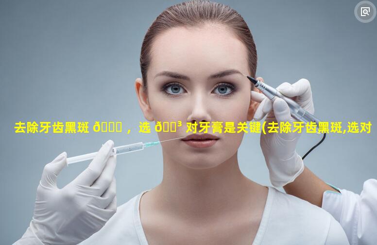 去除牙齿黑斑 🐞 ，选 🌳 对牙膏是关键(去除牙齿黑斑,选对牙膏是关键的吗)